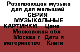 Развивающая музыка для для малышей. СЕРИЯ «МУЗЫКАЛЬНЫЕ КАРТИНКИ» › Цена ­ 99 - Московская обл., Москва г. Дети и материнство » Книги, CD, DVD   